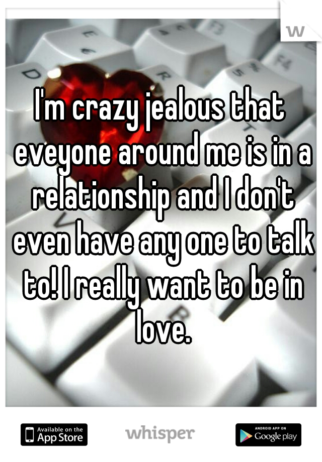 I'm crazy jealous that eveyone around me is in a relationship and I don't even have any one to talk to! I really want to be in love.