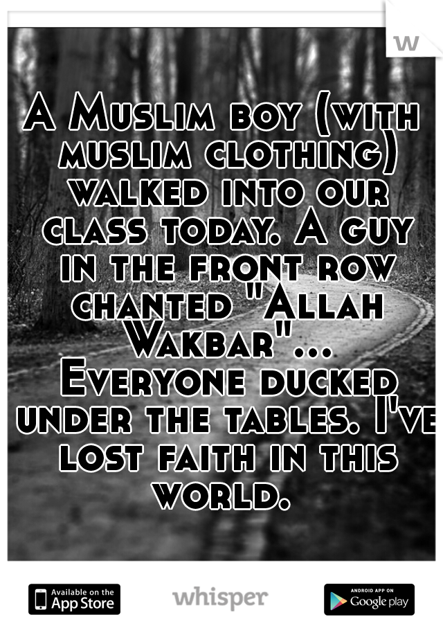 A Muslim boy (with muslim clothing) walked into our class today. A guy in the front row chanted "Allah Wakbar"... Everyone ducked under the tables. I've lost faith in this world. 