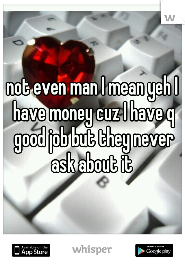 not even man I mean yeh I have money cuz I have q good job but they never ask about it 