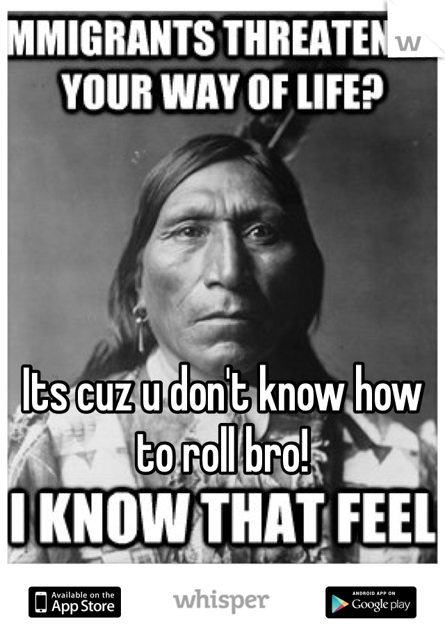 Its cuz u don't know how to roll bro! 