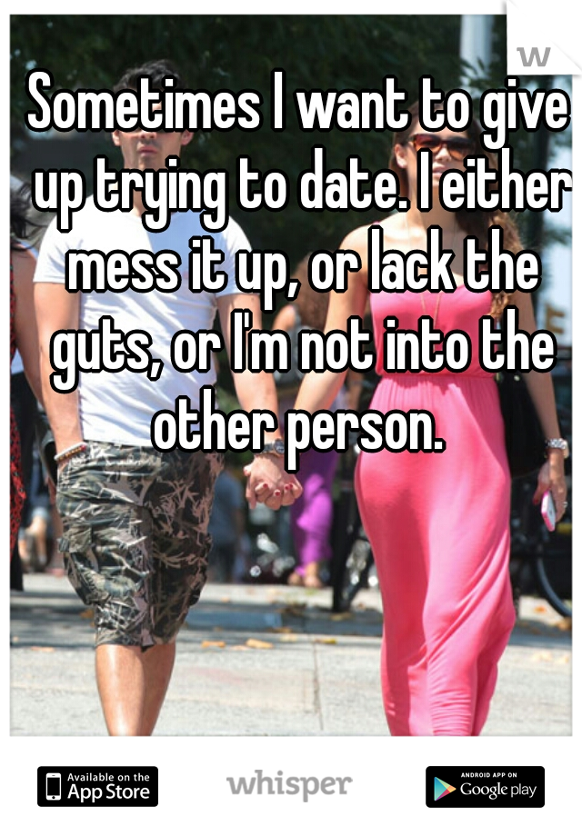 Sometimes I want to give up trying to date. I either mess it up, or lack the guts, or I'm not into the other person. 