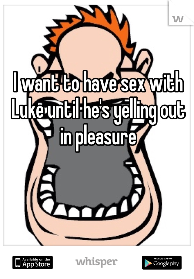 I want to have sex with Luke until he's yelling out in pleasure 