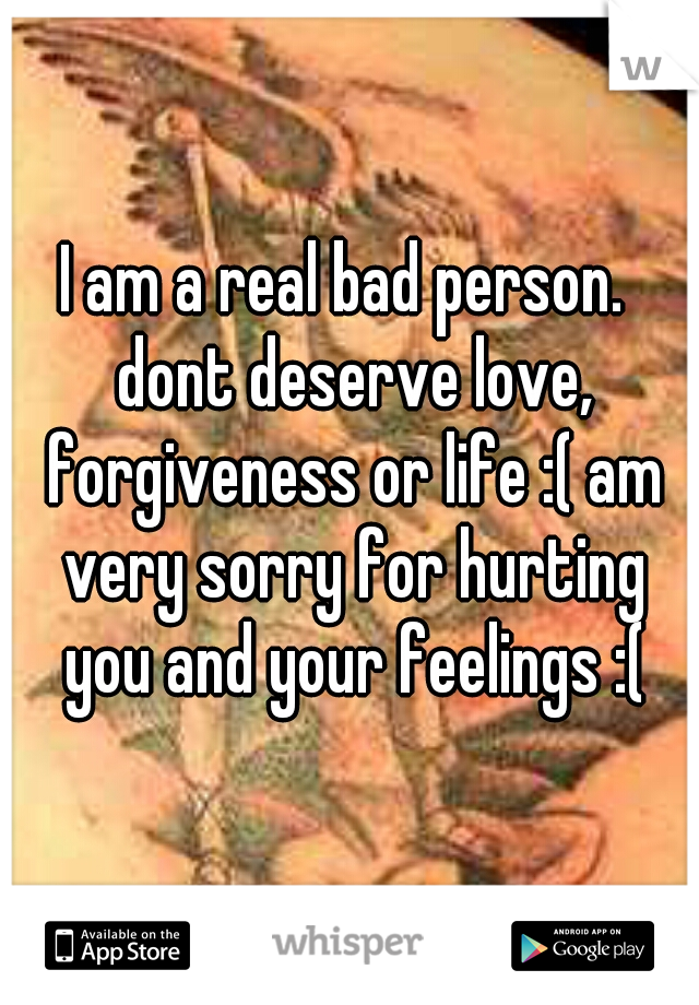 I am a real bad person.  dont deserve love, forgiveness or life :( am very sorry for hurting you and your feelings :(