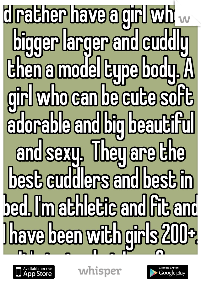 Id rather have a girl who is bigger larger and cuddly then a model type body. A girl who can be cute soft adorable and big beautiful and sexy.  They are the best cuddlers and best in bed. I'm athletic and fit and I have been with girls 200+. It's just what I prefer. 