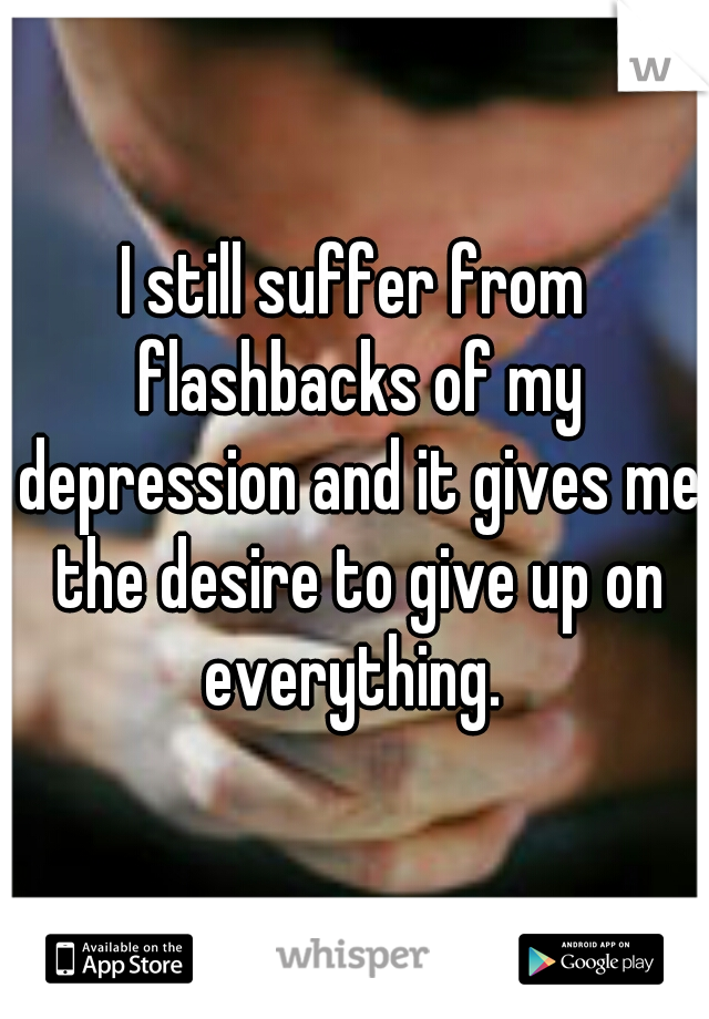 I still suffer from flashbacks of my depression and it gives me the desire to give up on everything. 
