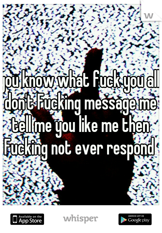 you know what fuck you all don't Fucking message me tell me you like me then Fucking not ever respond 