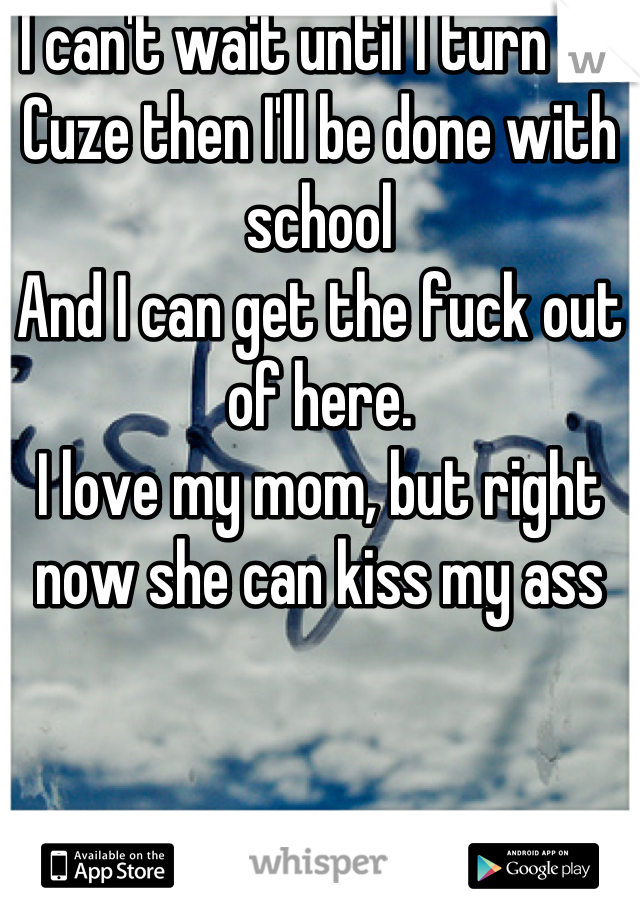 I can't wait until I turn 18. 
Cuze then I'll be done with school
And I can get the fuck out of here. 
I love my mom, but right now she can kiss my ass
