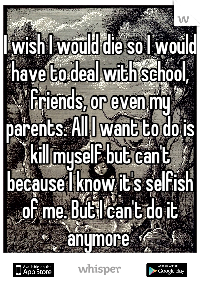I wish I would die so I would have to deal with school, friends, or even my parents. All I want to do is kill myself but can't because I know it's selfish of me. But I can't do it anymore 