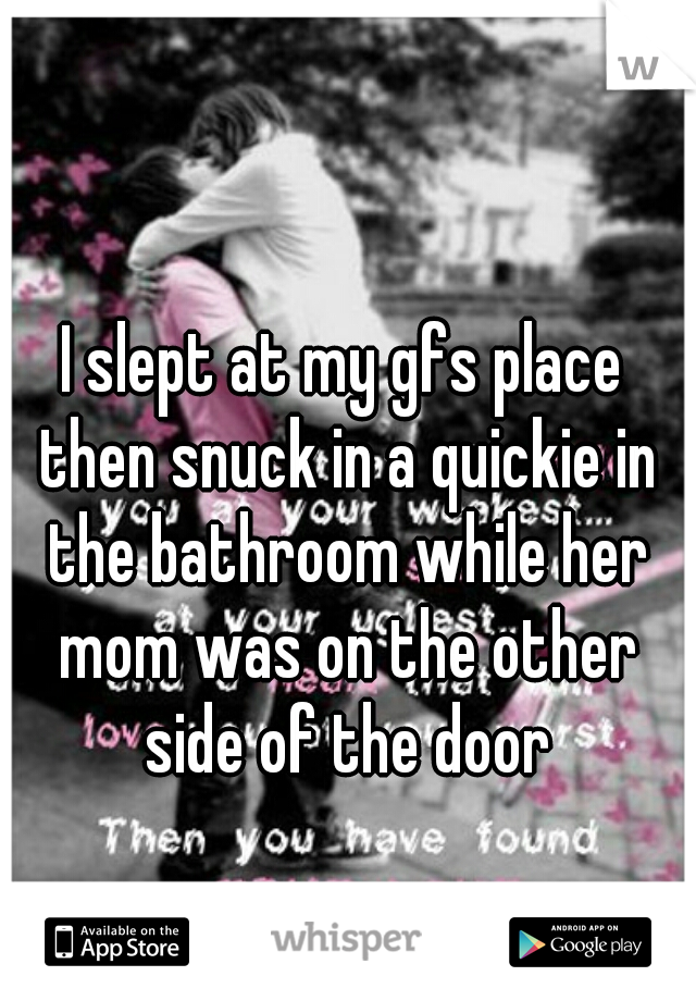 I slept at my gfs place then snuck in a quickie in the bathroom while her mom was on the other side of the door
