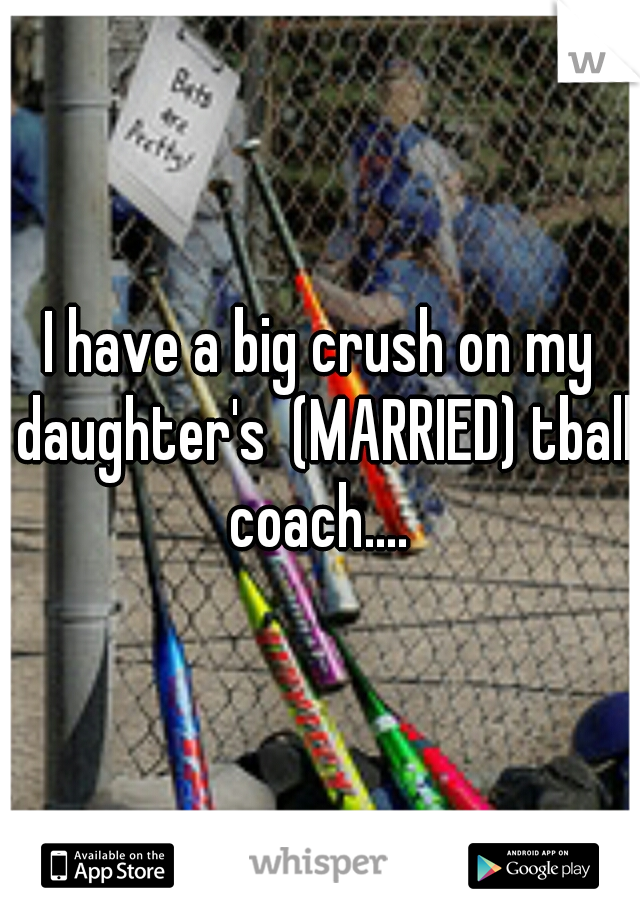 I have a big crush on my daughter's  (MARRIED) tball coach.... 