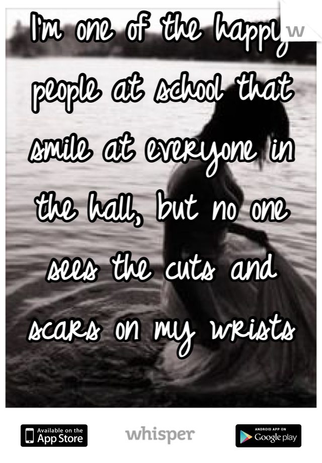I'm one of the happy people at school that smile at everyone in the hall, but no one sees the cuts and scars on my wrists