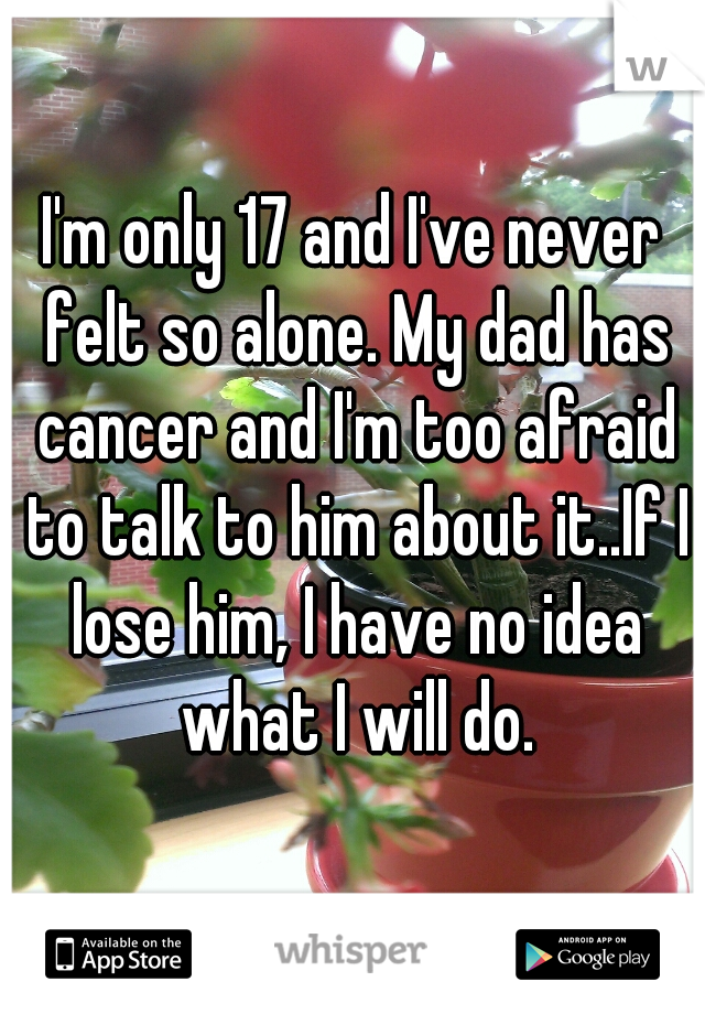 I'm only 17 and I've never felt so alone. My dad has cancer and I'm too afraid to talk to him about it..If I lose him, I have no idea what I will do.
 