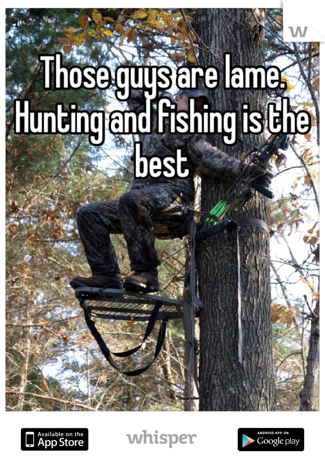 Those guys are lame. Hunting and fishing is the best