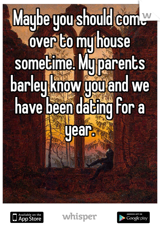 Maybe you should come over to my house sometime. My parents barley know you and we have been dating for a year. 