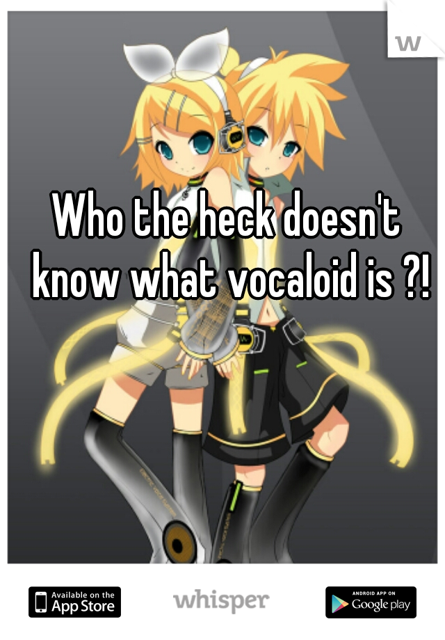 Who the heck doesn't know what vocaloid is ?!