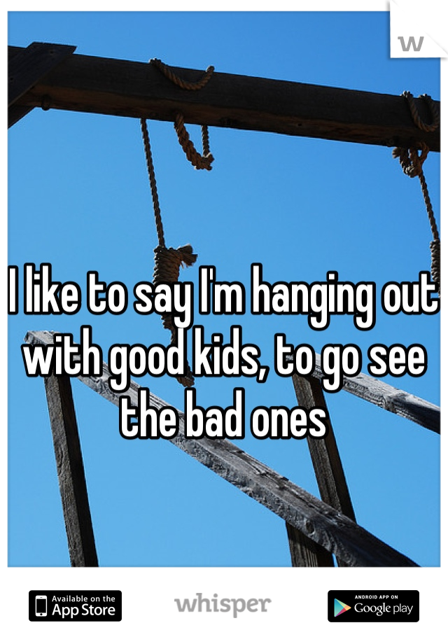 I like to say I'm hanging out with good kids, to go see the bad ones