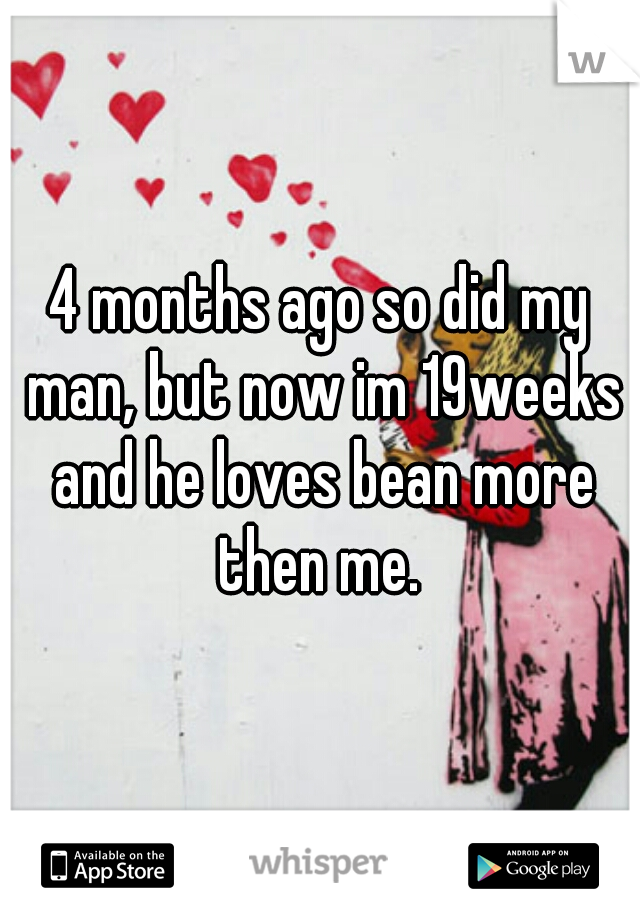 4 months ago so did my man, but now im 19weeks and he loves bean more then me. 