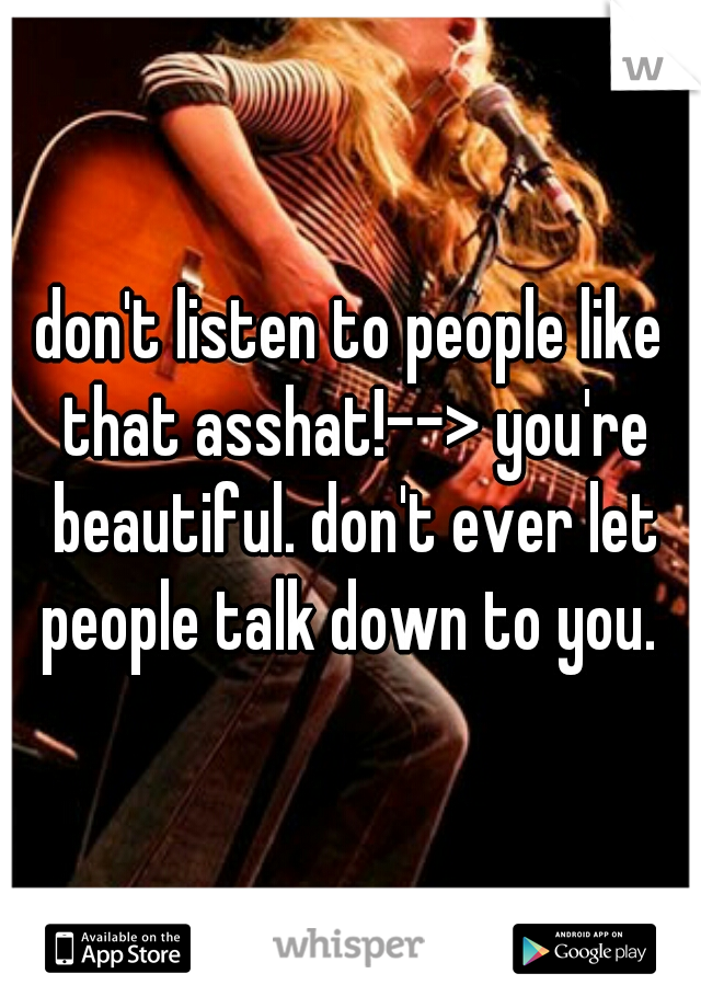 don't listen to people like that asshat!--> you're beautiful. don't ever let people talk down to you. 