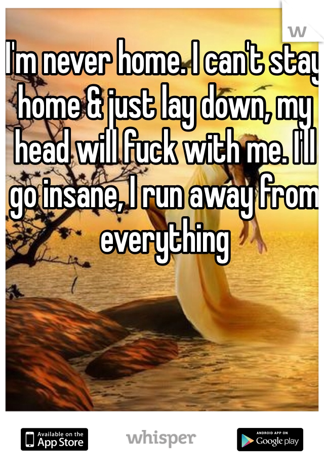 I'm never home. I can't stay home & just lay down, my head will fuck with me. I'll go insane, I run away from everything