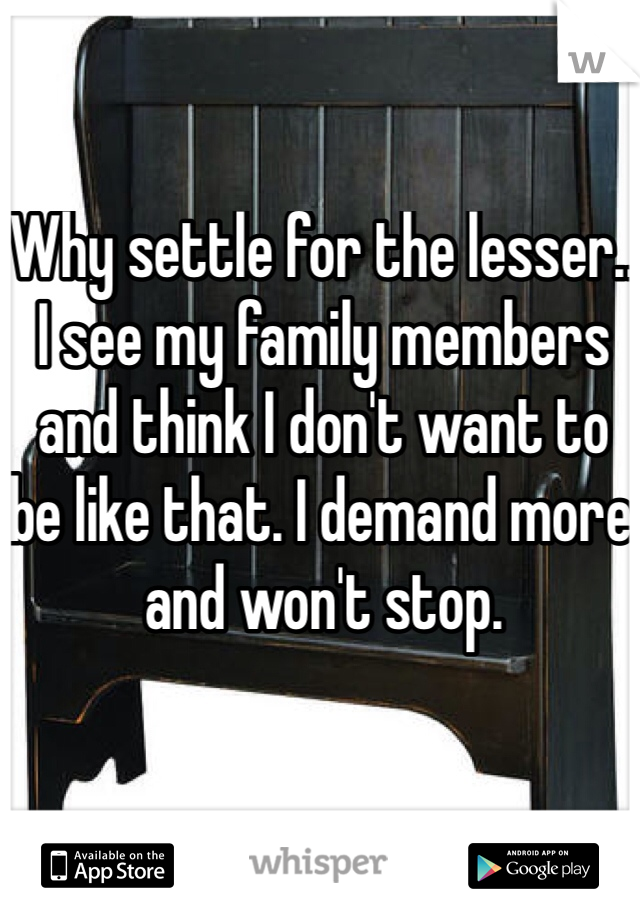Why settle for the lesser.. I see my family members and think I don't want to be like that. I demand more and won't stop.