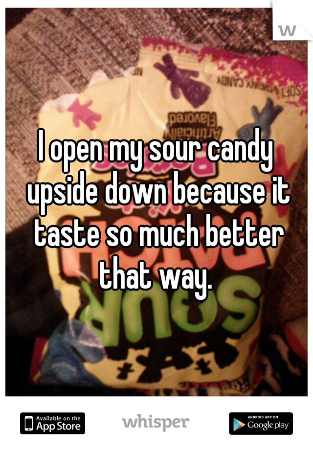 I open my sour candy upside down because it taste so much better that way. 