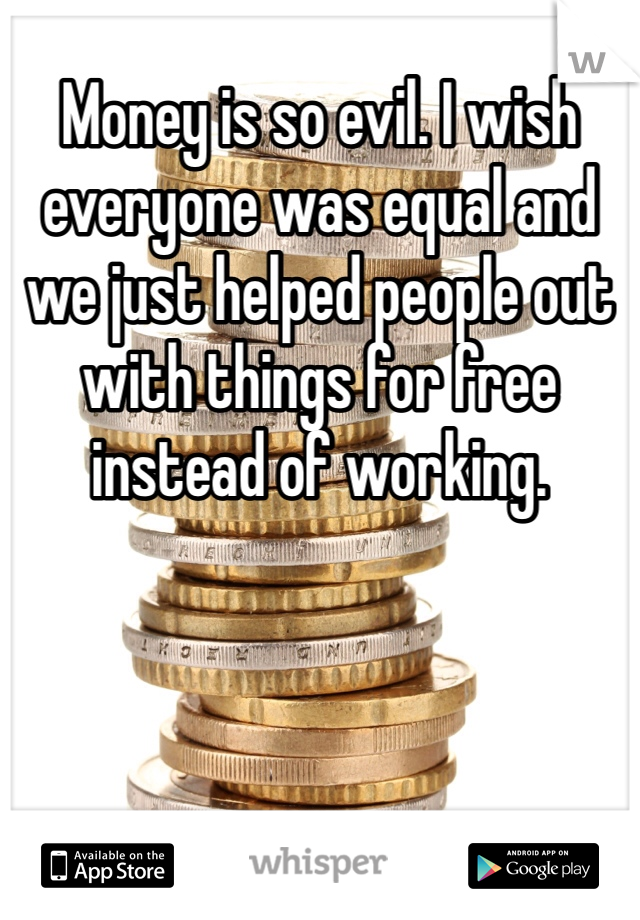 Money is so evil. I wish everyone was equal and we just helped people out with things for free instead of working. 