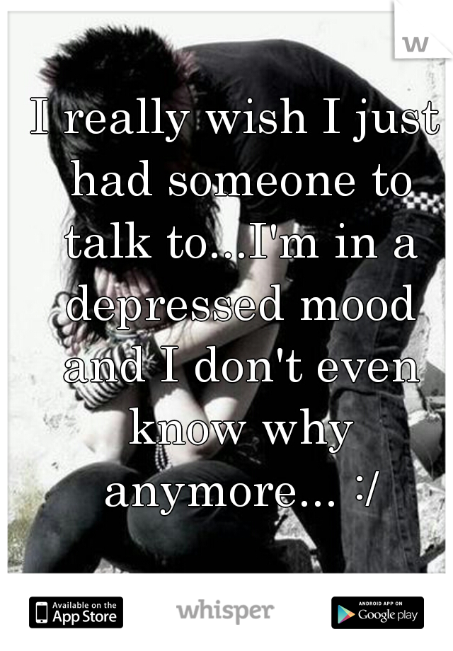 I really wish I just had someone to talk to...I'm in a depressed mood and I don't even know why anymore... :/