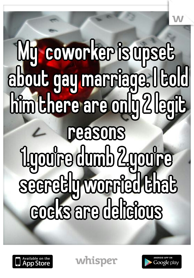 My  coworker is upset about gay marriage. I told him there are only 2 legit reasons 
1.you're dumb 2.you're secretly worried that cocks are delicious 
