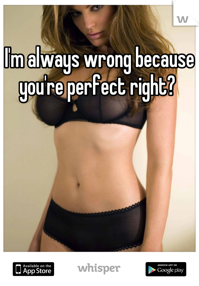 I'm always wrong because you're perfect right? 