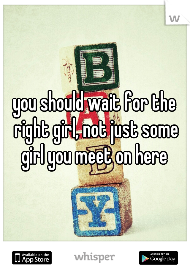 you should wait for the right girl, not just some girl you meet on here 