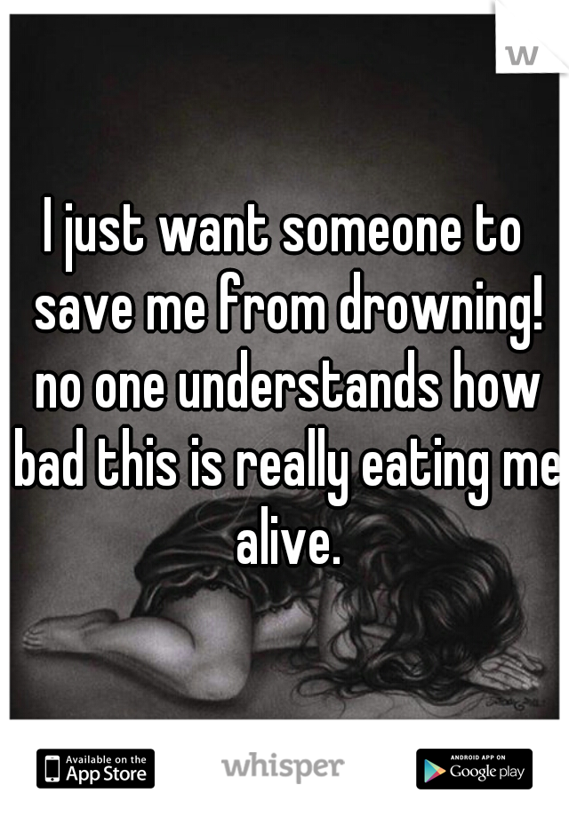 I just want someone to save me from drowning! no one understands how bad this is really eating me alive.