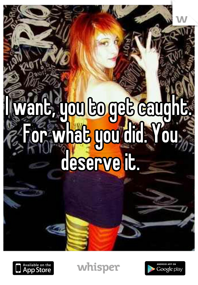 I want, you to get caught. For what you did. You deserve it.