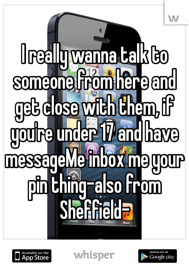 I really wanna talk to someone from here and get close with them, if you're under 17 and have messageMe inbox me your pin thing-also from Sheffield- 