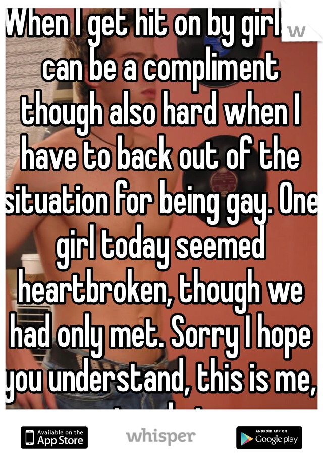When I get hit on by girls it can be a compliment though also hard when I have to back out of the situation for being gay. One girl today seemed heartbroken, though we had only met. Sorry I hope you understand, this is me, not a choice. 
