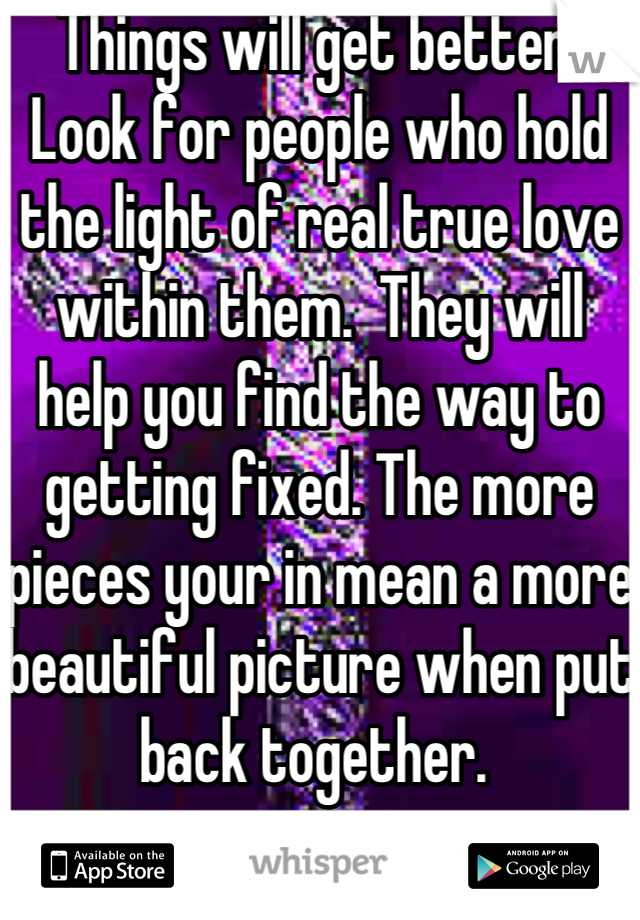 Things will get better. Look for people who hold the light of real true love within them.  They will help you find the way to getting fixed. The more pieces your in mean a more beautiful picture when put back together. 
