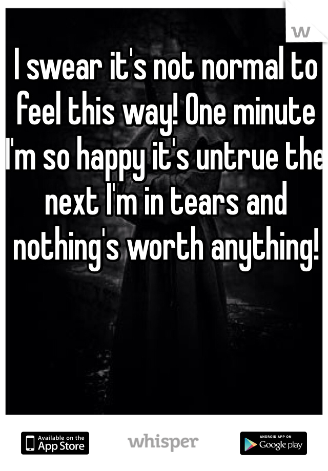 I swear it's not normal to feel this way! One minute I'm so happy it's untrue the next I'm in tears and nothing's worth anything! 