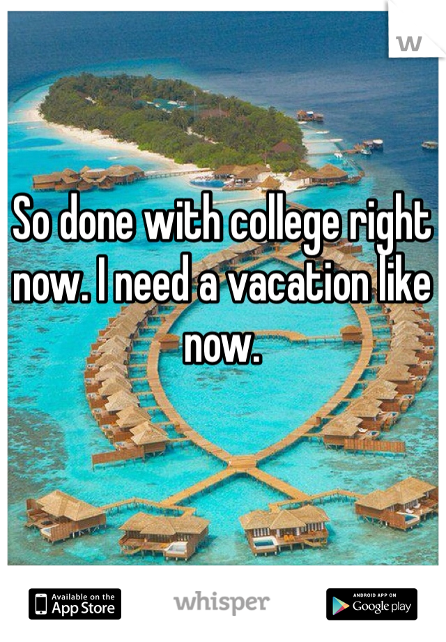 So done with college right now. I need a vacation like now.