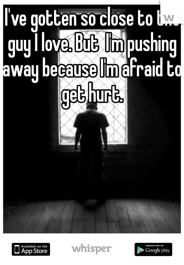 I've gotten so close to the guy I love. But  I'm pushing away because I'm afraid to get hurt.
