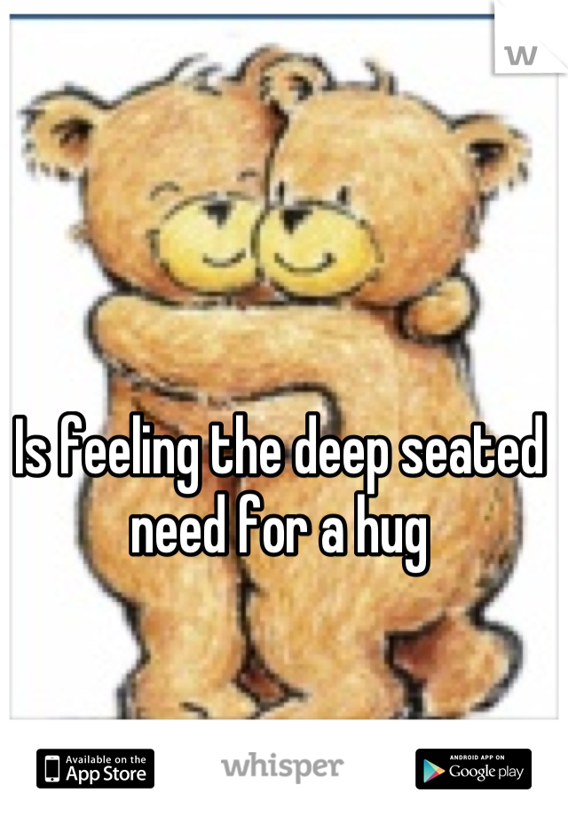 Is feeling the deep seated need for a hug
