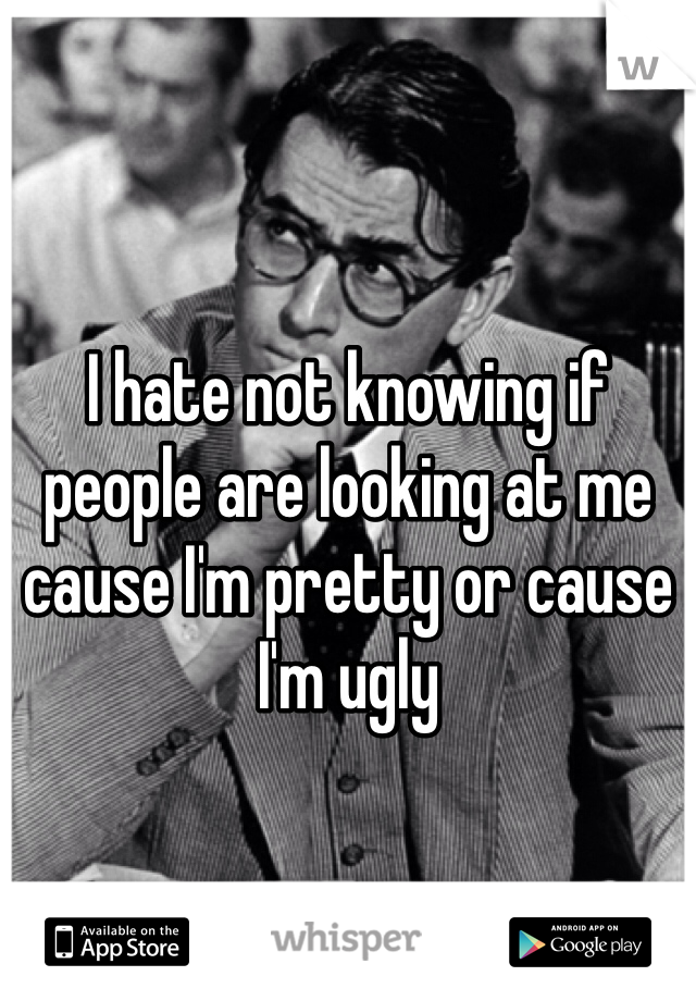 I hate not knowing if people are looking at me cause I'm pretty or cause I'm ugly