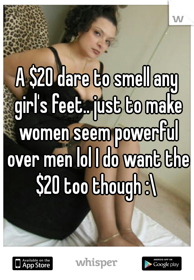 A $20 dare to smell any girl's feet.. just to make women seem powerful over men lol I do want the $20 too though :\ 