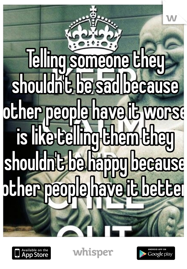Telling someone they shouldn't be sad because other people have it worse is like telling them they shouldn't be happy because other people have it better