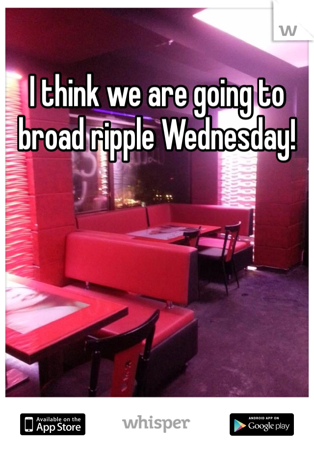 I think we are going to broad ripple Wednesday! 