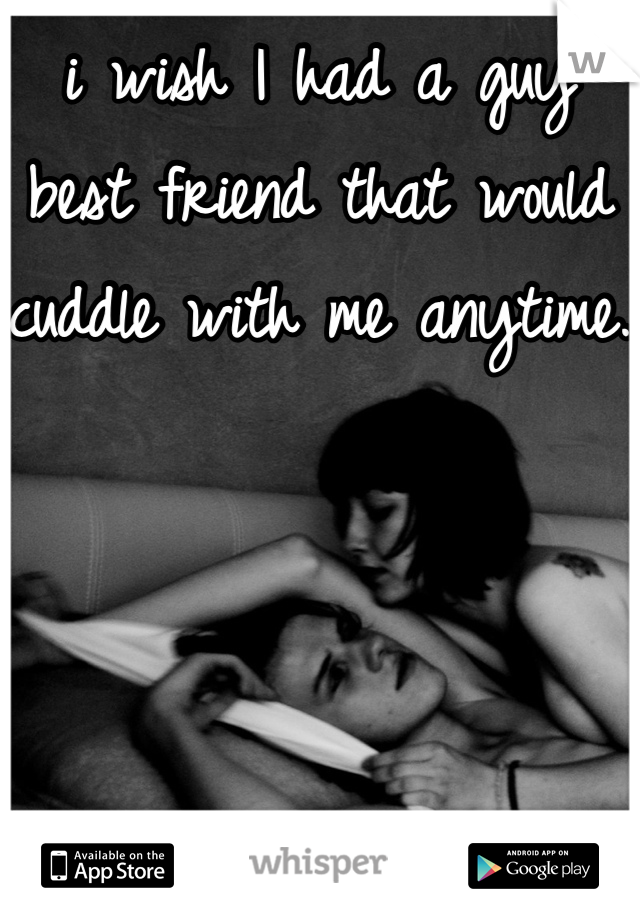 i wish I had a guy best friend that would  cuddle with me anytime. 