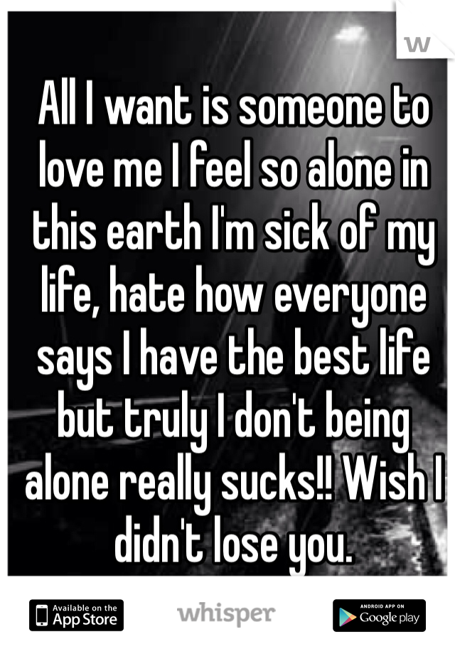 All I want is someone to love me I feel so alone in this earth I'm sick of my life, hate how everyone says I have the best life but truly I don't being alone really sucks!! Wish I didn't lose you.