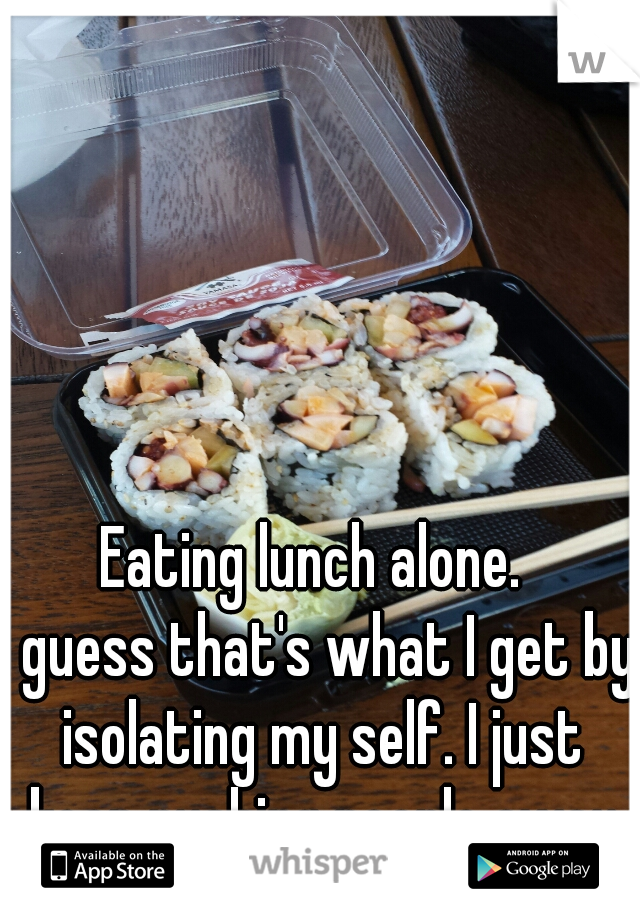 Eating lunch alone. 
I guess that's what I get by isolating my self. I just keep pushing people away