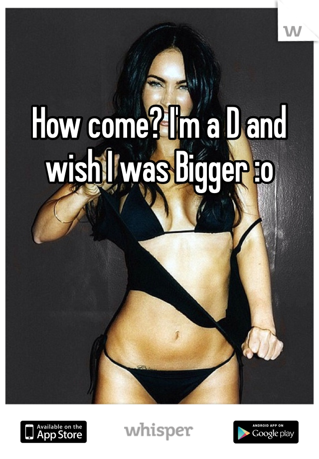 How come? I'm a D and wish I was Bigger :o