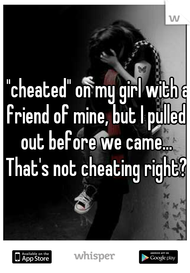 I "cheated" on my girl with a friend of mine, but I pulled out before we came... That's not cheating right?