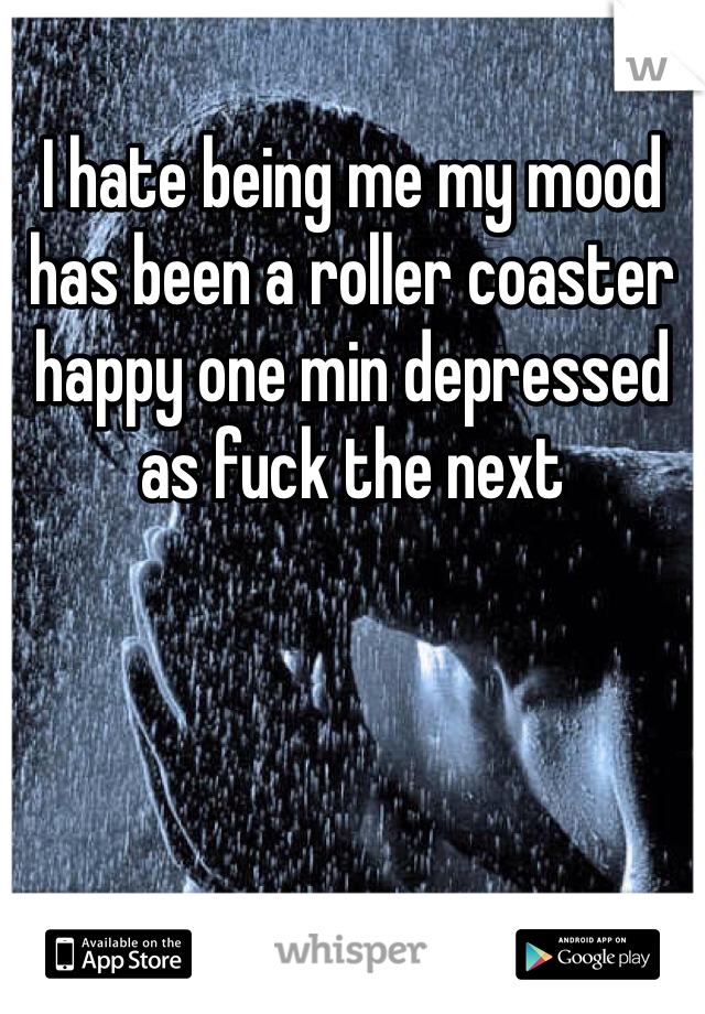 I hate being me my mood has been a roller coaster happy one min depressed as fuck the next 