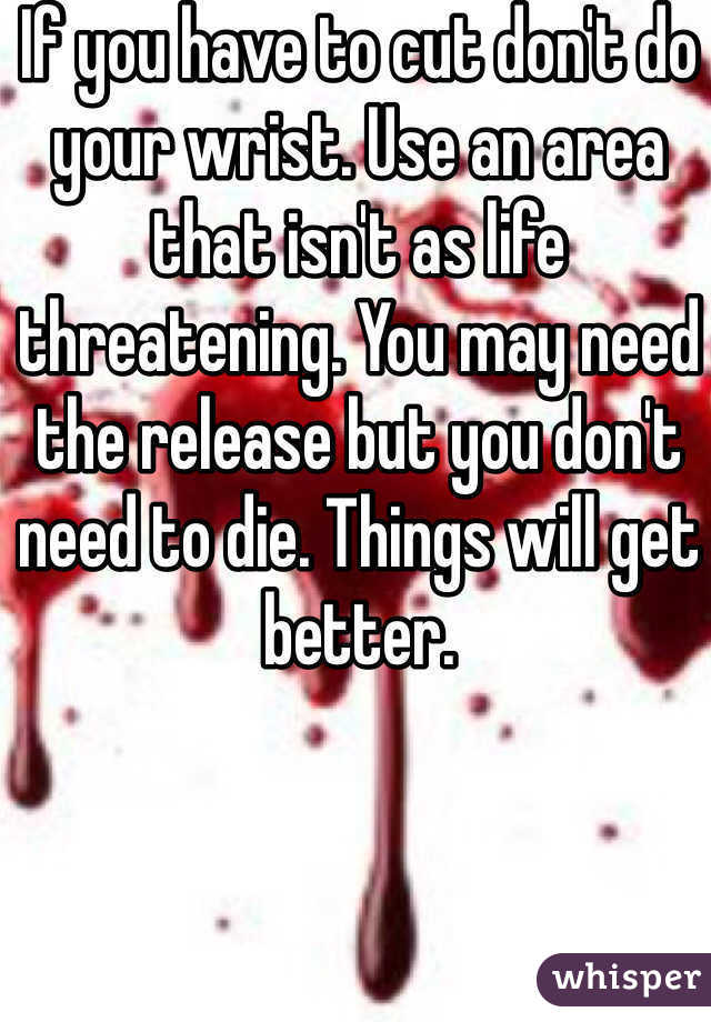 If you have to cut don't do your wrist. Use an area that isn't as life threatening. You may need the release but you don't need to die. Things will get better. 